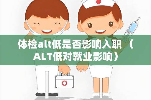 体检alt低是否影响入职 （ALT低对就业影响）