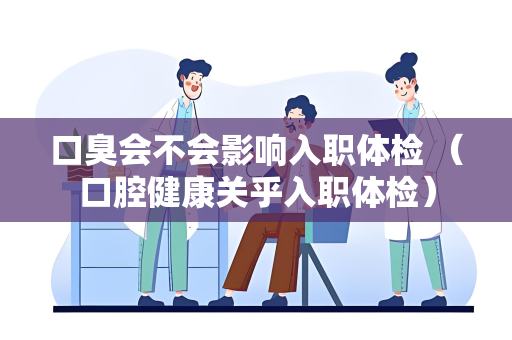 口臭会不会影响入职体检 （口腔健康关乎入职体检）