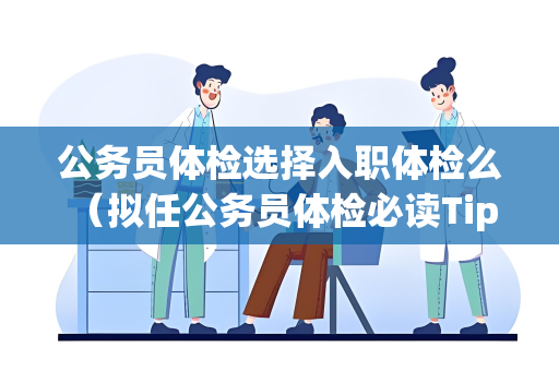 公务员体检选择入职体检么 （拟任公务员体检必读Tips）