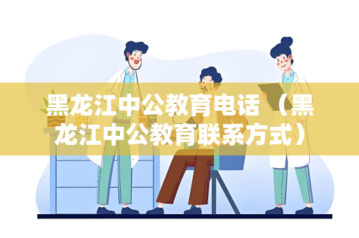 黑龙江中公教育电话 （黑龙江中公教育联系方式）