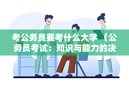 考公务员要考什么大学 （公务员考试：知识与能力的决定因素）