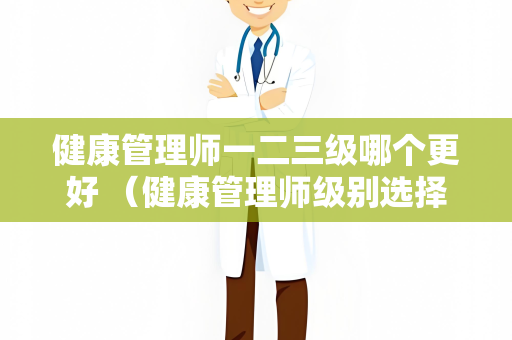 健康管理师一二三级哪个更好 （健康管理师级别选择攻略）