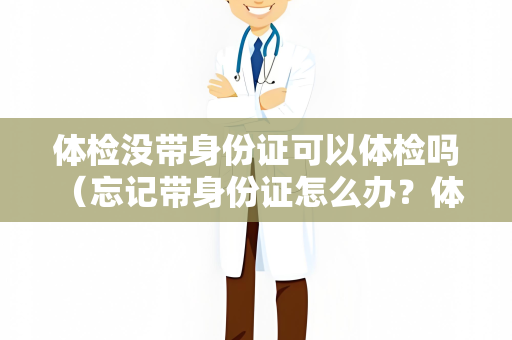 体检没带身份证可以体检吗 （忘记带身份证怎么办？体检必备文件）