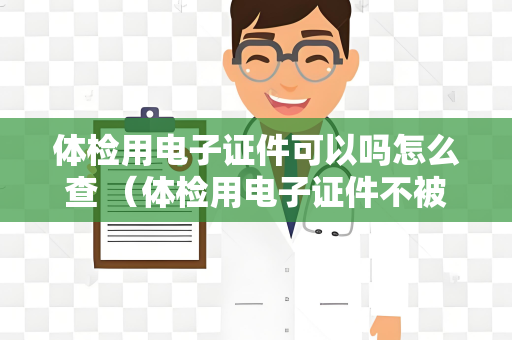 体检用电子证件可以吗怎么查 （体检用电子证件不被接受，需使用纸质）