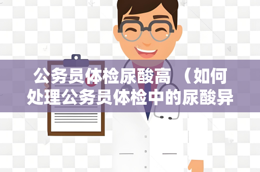 公务员体检尿酸高 （如何处理公务员体检中的尿酸异常？）