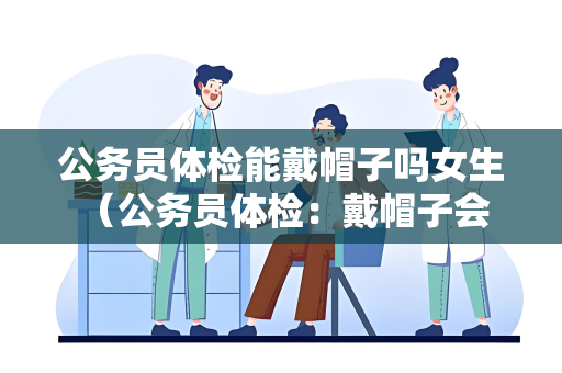 公务员体检能戴帽子吗女生 （公务员体检：戴帽子会影响体检吗？）