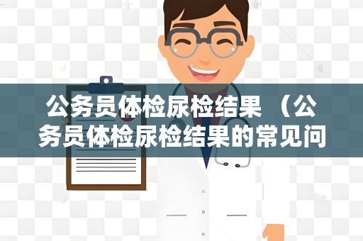 公务员体检尿检结果 （公务员体检尿检结果的常见问题与解答）