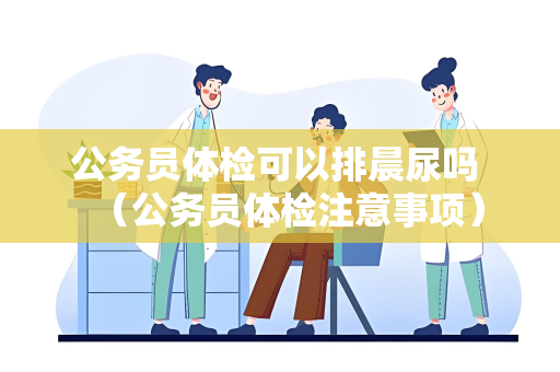 公务员体检可以排晨尿吗 （公务员体检注意事项）