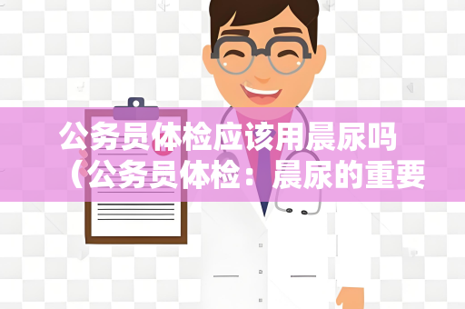 公务员体检应该用晨尿吗 （公务员体检：晨尿的重要性和正确采集方法）