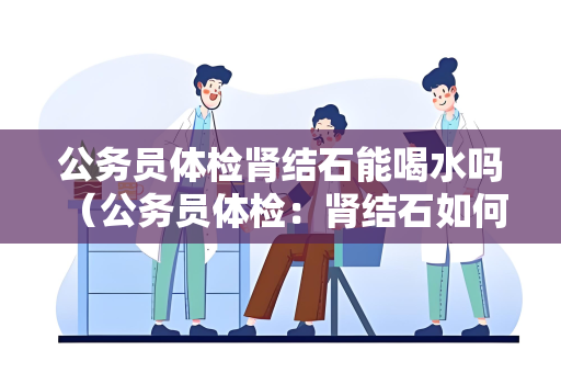 公务员体检肾结石能喝水吗 （公务员体检：肾结石如何影响体检？）