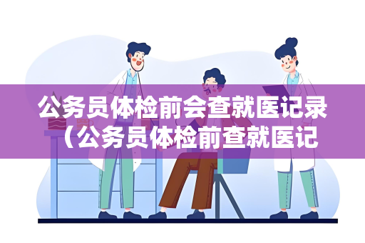 公务员体检前会查就医记录 （公务员体检前查就医记录的原因）