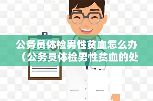 公务员体检男性贫血怎么办 （公务员体检男性贫血的处理方法）