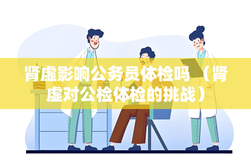 肾虚影响公务员体检吗 （肾虚对公检体检的挑战）