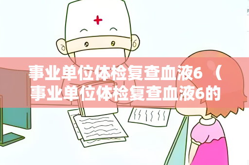 事业单位体检复查血液6 （事业单位体检复查血液6的重要性和注意事项）