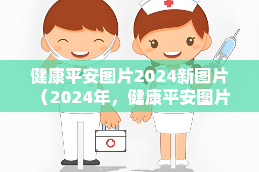 健康平安图片2024新图片 （2024年，健康平安图片带来的快乐与）